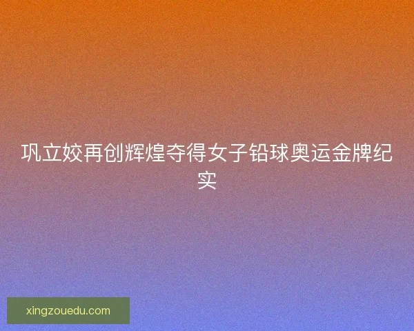 巩立姣再创辉煌夺得女子铅球奥运金牌纪实