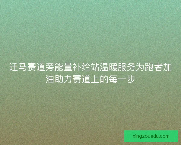 迁马赛道旁能量补给站温暖服务为跑者加油助力赛道上的每一步